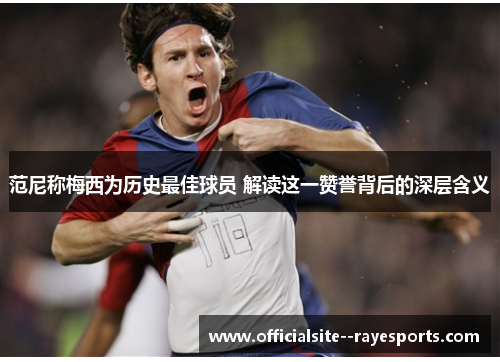范尼称梅西为历史最佳球员 解读这一赞誉背后的深层含义