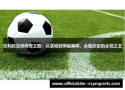 贝利的足球传奇之路：从草地到荣耀巅峰，永载历史的永恒之王