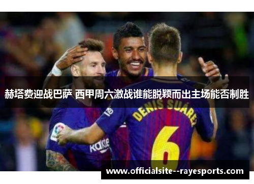 赫塔费迎战巴萨 西甲周六激战谁能脱颖而出主场能否制胜