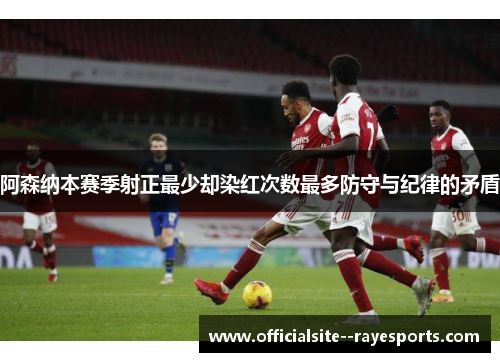 阿森纳本赛季射正最少却染红次数最多防守与纪律的矛盾