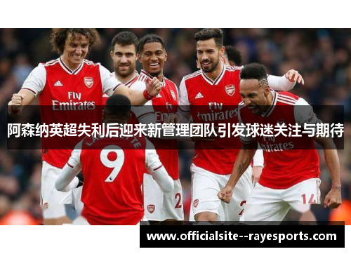 阿森纳英超失利后迎来新管理团队引发球迷关注与期待