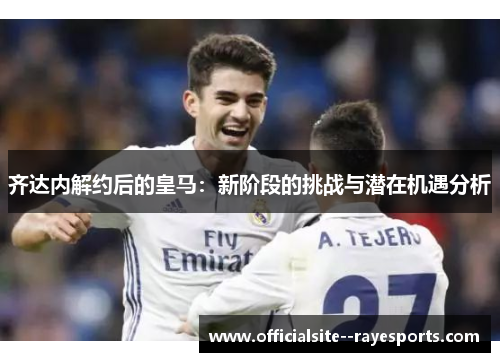 齐达内解约后的皇马：新阶段的挑战与潜在机遇分析