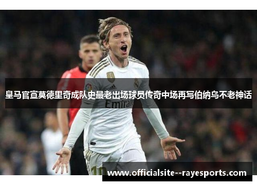皇马官宣莫德里奇成队史最老出场球员传奇中场再写伯纳乌不老神话