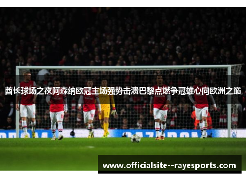 酋长球场之夜阿森纳欧冠主场强势击溃巴黎点燃争冠雄心向欧洲之巅