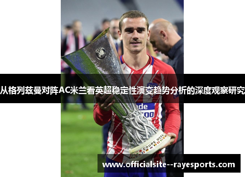 从格列兹曼对阵AC米兰看英超稳定性演变趋势分析的深度观察研究