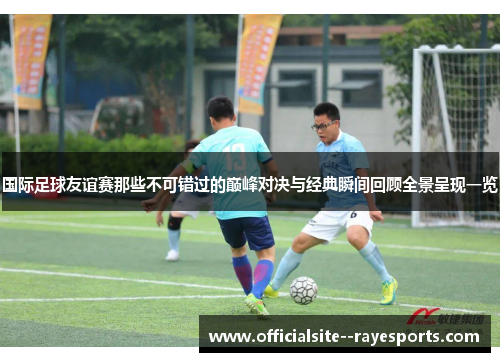 国际足球友谊赛那些不可错过的巅峰对决与经典瞬间回顾全景呈现一览 国际足球友谊赛那些不可错过的巅峰对决与经典瞬间回顾全景呈现一览