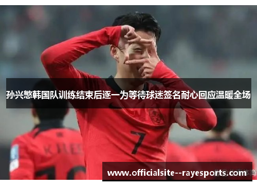 孙兴慜韩国队训练结束后逐一为等待球迷签名耐心回应温暖全场
