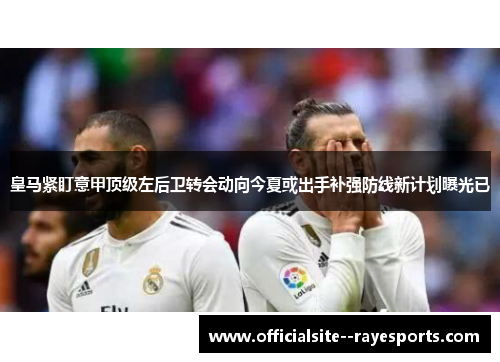 皇马紧盯意甲顶级左后卫转会动向今夏或出手补强防线新计划曝光已 皇马紧盯意甲顶级左后卫转会动向今夏或出手补强防线新计划曝光已